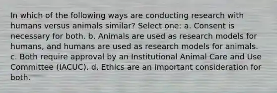 In which of the following ways are conducting research with humans versus animals similar? Select one: a. Consent is necessary for both. b. Animals are used as research models for humans, and humans are used as research models for animals. c. Both require approval by an Institutional Animal Care and Use Committee (IACUC). d. Ethics are an important consideration for both.