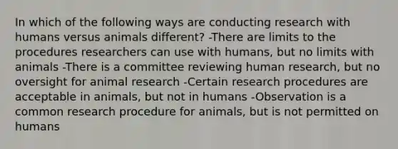 In which of the following ways are conducting research with humans versus animals different? -There are limits to the procedures researchers can use with humans, but no limits with animals -There is a committee reviewing human research, but no oversight for animal research -Certain research procedures are acceptable in animals, but not in humans -Observation is a common research procedure for animals, but is not permitted on humans