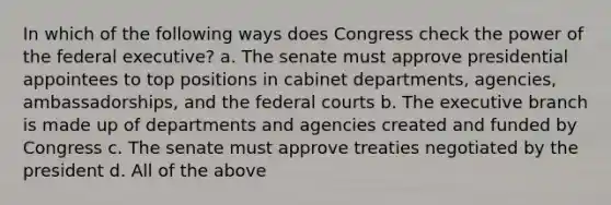 In which of the following ways does Congress check the power of the federal executive? a. The senate must approve presidential appointees to top positions in cabinet departments, agencies, ambassadorships, and the federal courts b. The executive branch is made up of departments and agencies created and funded by Congress c. The senate must approve treaties negotiated by the president d. All of the above