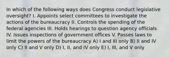 In which of the following ways does Congress conduct legislative oversight? I. Appoints select committees to investigate the actions of the bureaucracy II. Controls the spending of the federal agencies III. Holds hearings to question agency officials IV. Issues inspections of government offices V. Passes laws to limit the powers of the bureaucracy A) I and III only B) II and IV only C) II and V only D) I, II, and IV only E) I, III, and V only