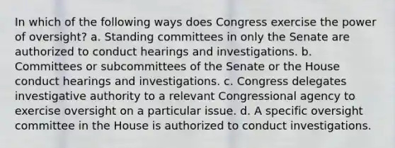 In which of the following ways does Congress exercise the power of oversight? a. Standing committees in only the Senate are authorized to conduct hearings and investigations. b. Committees or subcommittees of the Senate or the House conduct hearings and investigations. c. Congress delegates investigative authority to a relevant Congressional agency to exercise oversight on a particular issue. d. A specific oversight committee in the House is authorized to conduct investigations.