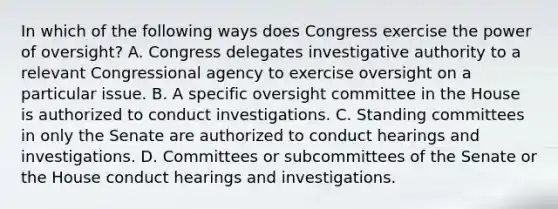 In which of the following ways does Congress exercise the power of oversight? A. Congress delegates investigative authority to a relevant Congressional agency to exercise oversight on a particular issue. B. A specific oversight committee in the House is authorized to conduct investigations. C. Standing committees in only the Senate are authorized to conduct hearings and investigations. D. Committees or subcommittees of the Senate or the House conduct hearings and investigations.