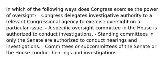 In which of the following ways does Congress exercise the power of oversight? - Congress delegates investigative authority to a relevant Congressional agency to exercise oversight on a particular issue. - A specific oversight committee in the House is authorized to conduct investigations. - Standing committees in only the Senate are authorized to conduct hearings and investigations. - Committees or subcommittees of the Senate or the House conduct hearings and investigations.