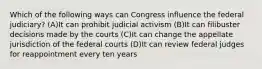 Which of the following ways can Congress influence the federal judiciary? (A)It can prohibit judicial activism (B)It can filibuster decisions made by the courts (C)It can change the appellate jurisdiction of the federal courts (D)It can review federal judges for reappointment every ten years