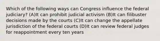 Which of the following ways can Congress influence the federal judiciary? (A)It can prohibit judicial activism (B)It can filibuster decisions made by the courts (C)It can change the appellate jurisdiction of the federal courts (D)It can review federal judges for reappointment every ten years