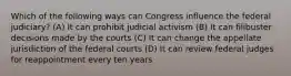 Which of the following ways can Congress influence the federal judiciary? (A) It can prohibit judicial activism (B) It can filibuster decisions made by the courts (C) It can change the appellate jurisdiction of the federal courts (D) It can review federal judges for reappointment every ten years