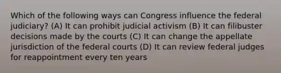 Which of the following ways can Congress influence the federal judiciary? (A) It can prohibit judicial activism (B) It can filibuster decisions made by the courts (C) It can change the appellate jurisdiction of the federal courts (D) It can review federal judges for reappointment every ten years