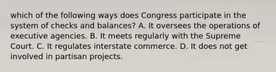 which of the following ways does Congress participate in the system of checks and balances? A. It oversees the operations of executive agencies. B. It meets regularly with the Supreme Court. C. It regulates interstate commerce. D. It does not get involved in partisan projects.