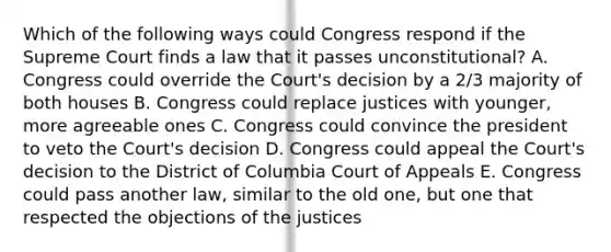 Which of the following ways could Congress respond if the Supreme Court finds a law that it passes unconstitutional? A. Congress could override the Court's decision by a 2/3 majority of both houses B. Congress could replace justices with younger, more agreeable ones C. Congress could convince the president to veto the Court's decision D. Congress could appeal the Court's decision to the District of Columbia Court of Appeals E. Congress could pass another law, similar to the old one, but one that respected the objections of the justices