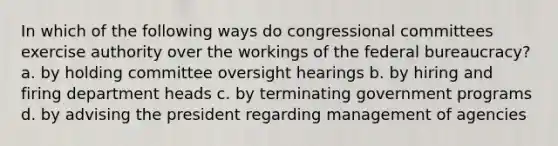 In which of the following ways do congressional committees exercise authority over the workings of the federal bureaucracy? a. by holding committee oversight hearings b. by hiring and firing department heads c. by terminating government programs d. by advising the president regarding management of agencies