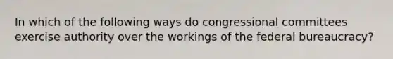 In which of the following ways do congressional committees exercise authority over the workings of the federal bureaucracy?