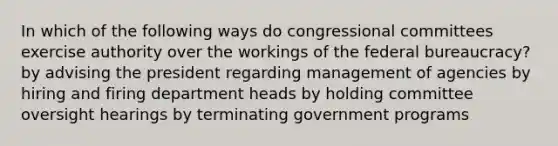 In which of the following ways do congressional committees exercise authority over the workings of the <a href='https://www.questionai.com/knowledge/kG5wfBy9o6-federal-bureaucracy' class='anchor-knowledge'>federal bureaucracy</a>? by advising the president regarding management of agencies by hiring and firing department heads by holding committee oversight hearings by terminating government programs