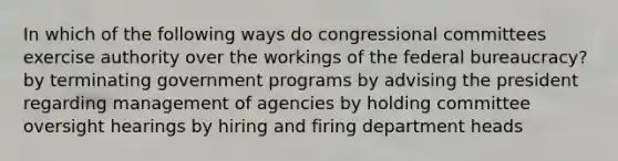 In which of the following ways do congressional committees exercise authority over the workings of the federal bureaucracy? by terminating government programs by advising the president regarding management of agencies by holding committee oversight hearings by hiring and firing department heads