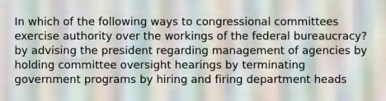 In which of the following ways to congressional committees exercise authority over the workings of the federal bureaucracy? by advising the president regarding management of agencies by holding committee oversight hearings by terminating government programs by hiring and firing department heads