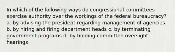 In which of the following ways do congressional committees exercise authority over the workings of the federal bureaucracy? a. by advising the president regarding management of agencies b. by hiring and firing department heads c. by terminating government programs d. by holding committee oversight hearings