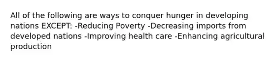 All of the following are ways to conquer hunger in developing nations EXCEPT: -Reducing Poverty -Decreasing imports from developed nations -Improving health care -Enhancing agricultural production