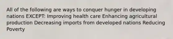 All of the following are ways to conquer hunger in developing nations EXCEPT: Improving health care Enhancing agricultural production Decreasing imports from developed nations Reducing Poverty