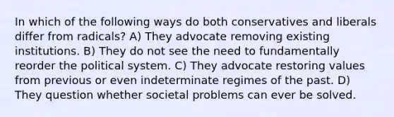 In which of the following ways do both conservatives and liberals differ from radicals? A) They advocate removing existing institutions. B) They do not see the need to fundamentally reorder the political system. C) They advocate restoring values from previous or even indeterminate regimes of the past. D) They question whether societal problems can ever be solved.