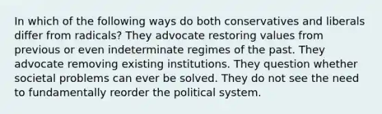 In which of the following ways do both conservatives and liberals differ from radicals? They advocate restoring values from previous or even indeterminate regimes of the past. They advocate removing existing institutions. They question whether societal problems can ever be solved. They do not see the need to fundamentally reorder the political system.