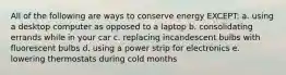 All of the following are ways to conserve energy EXCEPT: a. using a desktop computer as opposed to a laptop b. consolidating errands while in your car c. replacing incandescent bulbs with fluorescent bulbs d. using a power strip for electronics e. lowering thermostats during cold months