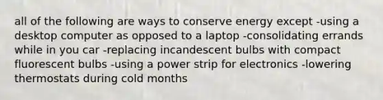 all of the following are ways to conserve energy except -using a desktop computer as opposed to a laptop -consolidating errands while in you car -replacing incandescent bulbs with compact fluorescent bulbs -using a power strip for electronics -lowering thermostats during cold months