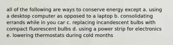 all of the following are ways to conserve energy except a. using a desktop computer as opposed to a laptop b. consolidating errands while in you car c. replacing incandescent bulbs with compact fluorescent bulbs d. using a power strip for electronics e. lowering thermostats during cold months