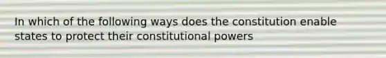 In which of the following ways does the constitution enable states to protect their constitutional powers