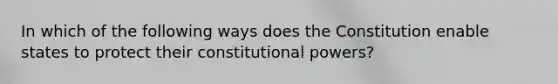 In which of the following ways does the Constitution enable states to protect their constitutional powers?