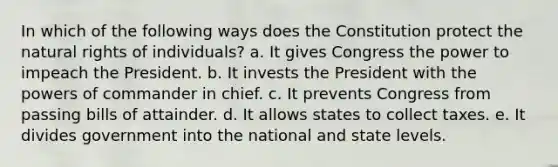 In which of the following ways does the Constitution protect the natural rights of individuals? a. It gives Congress the power to impeach the President. b. It invests the President with the powers of commander in chief. c. It prevents Congress from passing bills of attainder. d. It allows states to collect taxes. e. It divides government into the national and state levels.