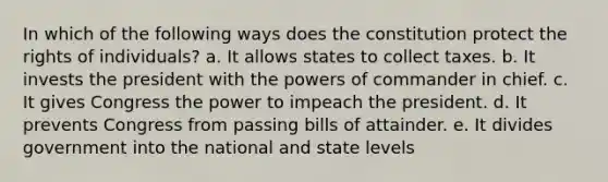 In which of the following ways does the constitution protect the rights of individuals? a. It allows states to collect taxes. b. It invests the president with the powers of commander in chief. c. It gives Congress the power to impeach the president. d. It prevents Congress from passing bills of attainder. e. It divides government into the national and state levels