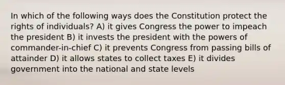 In which of the following ways does the Constitution protect the rights of individuals? A) it gives Congress the power to impeach the president B) it invests the president with the powers of commander-in-chief C) it prevents Congress from passing bills of attainder D) it allows states to collect taxes E) it divides government into the national and state levels