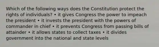 Which of the following ways does the Constitution protect the rights of individuals? • it gives Congress the power to impeach the president • it invests the president with the powers of commander in chief • it prevents Congress from passing bills of attainder • it allows states to collect taxes • it divides government into the national and state levels