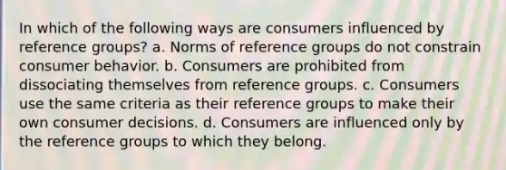 In which of the following ways are consumers influenced by reference groups? a. Norms of reference groups do not constrain consumer behavior. b. Consumers are prohibited from dissociating themselves from reference groups. c. Consumers use the same criteria as their reference groups to make their own consumer decisions. d. Consumers are influenced only by the reference groups to which they belong.