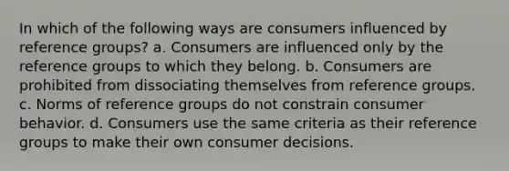 In which of the following ways are consumers influenced by reference groups? a. Consumers are influenced only by the reference groups to which they belong. b. Consumers are prohibited from dissociating themselves from reference groups. c. Norms of reference groups do not constrain consumer behavior. d. Consumers use the same criteria as their reference groups to make their own consumer decisions.