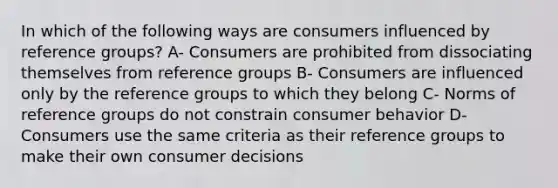 In which of the following ways are consumers influenced by reference groups? A- Consumers are prohibited from dissociating themselves from reference groups B- Consumers are influenced only by the reference groups to which they belong C- Norms of reference groups do not constrain consumer behavior D- Consumers use the same criteria as their reference groups to make their own consumer decisions