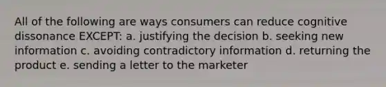 All of the following are ways consumers can reduce cognitive dissonance EXCEPT: a. justifying the decision b. seeking new information c. avoiding contradictory information d. returning the product e. sending a letter to the marketer