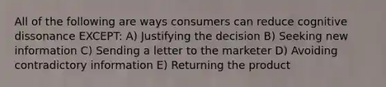 All of the following are ways consumers can reduce cognitive dissonance EXCEPT: A) Justifying the decision B) Seeking new information C) Sending a letter to the marketer D) Avoiding contradictory information E) Returning the product