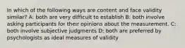 In which of the following ways are content and face validity similar? A: both are very difficult to establish B: both involve asking participants for their opinions about the measurement. C: both involve subjective judgments D: both are preferred by psychologists as ideal measures of validity