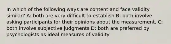 In which of the following ways are content and face validity similar? A: both are very difficult to establish B: both involve asking participants for their opinions about the measurement. C: both involve subjective judgments D: both are preferred by psychologists as ideal measures of validity