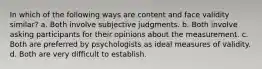 In which of the following ways are content and face validity similar? a. Both involve subjective judgments. b. Both involve asking participants for their opinions about the measurement. c. Both are preferred by psychologists as ideal measures of validity. d. Both are very difficult to establish.