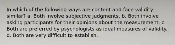 In which of the following ways are content and face validity similar? a. Both involve subjective judgments. b. Both involve asking participants for their opinions about the measurement. c. Both are preferred by psychologists as ideal measures of validity. d. Both are very difficult to establish.