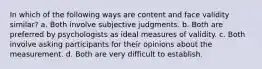 In which of the following ways are content and face validity similar? a. Both involve subjective judgments. b. Both are preferred by psychologists as ideal measures of validity. c. Both involve asking participants for their opinions about the measurement. d. Both are very difficult to establish.