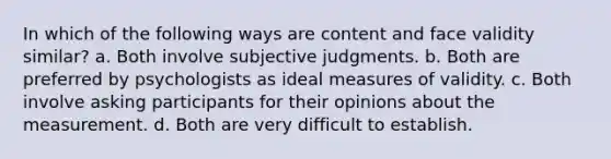 In which of the following ways are content and face validity similar? a. Both involve subjective judgments. b. Both are preferred by psychologists as ideal measures of validity. c. Both involve asking participants for their opinions about the measurement. d. Both are very difficult to establish.