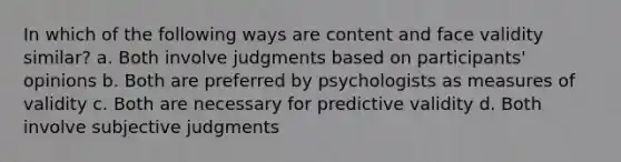 In which of the following ways are content and face validity similar? a. Both involve judgments based on participants' opinions b. Both are preferred by psychologists as measures of validity c. Both are necessary for predictive validity d. Both involve subjective judgments