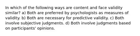 In which of the following ways are content and face validity similar? a) Both are preferred by psychologists as measures of validity. b) Both are necessary for predictive validity. c) Both involve subjective judgments. d) Both involve judgments based on participants' opinions.