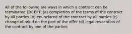 All of the following are ways in which a contract can be terminated EXCEPT: (a) completion of the terms of the contract by all parties (b) enunciated of the contract by all parties (c) change of mind on the part of the offer (d) legal revocation of the contract by one of the parties