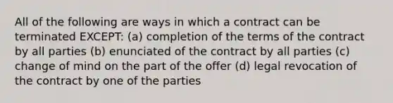 All of the following are ways in which a contract can be terminated EXCEPT: (a) completion of the terms of the contract by all parties (b) enunciated of the contract by all parties (c) change of mind on the part of the offer (d) legal revocation of the contract by one of the parties