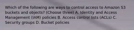 Which of the following are ways to control access to Amazon S3 buckets and objects? (Choose three) A. Identity and Access Management (IAM) policies B. Access control lists (ACLs) C. Security groups D. Bucket policies