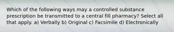 Which of the following ways may a controlled substance prescription be transmitted to a central fill pharmacy? Select all that apply. a) Verbally b) Original c) Facsimile d) Electronically