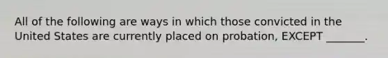 All of the following are ways in which those convicted in the United States are currently placed on probation, EXCEPT _______.